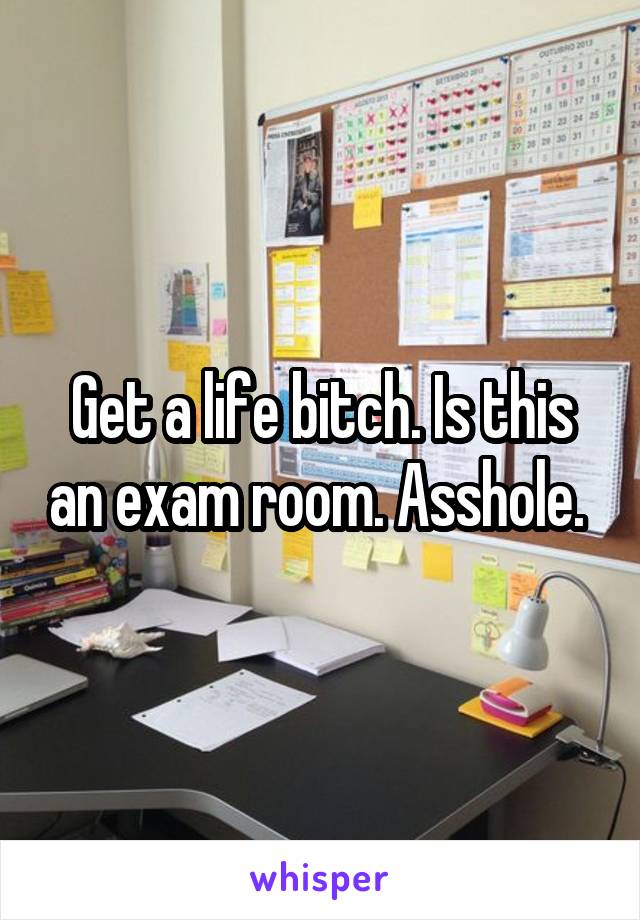 Get a life bitch. Is this an exam room. Asshole. 