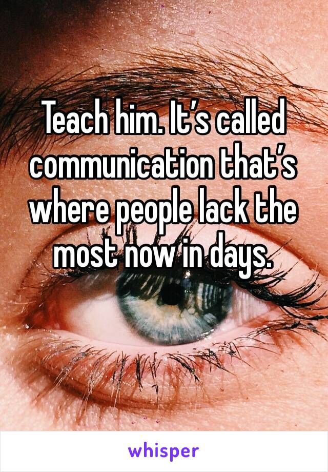 Teach him. It’s called communication that’s where people lack the most now in days.