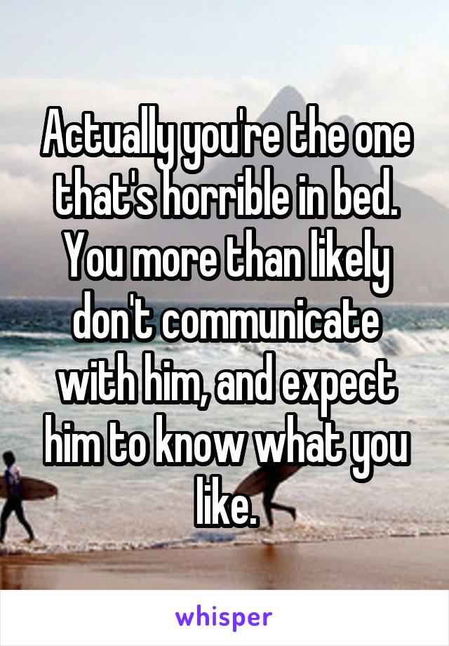 Actually you're the one that's horrible in bed. You more than likely don't communicate with him, and expect him to know what you like.
