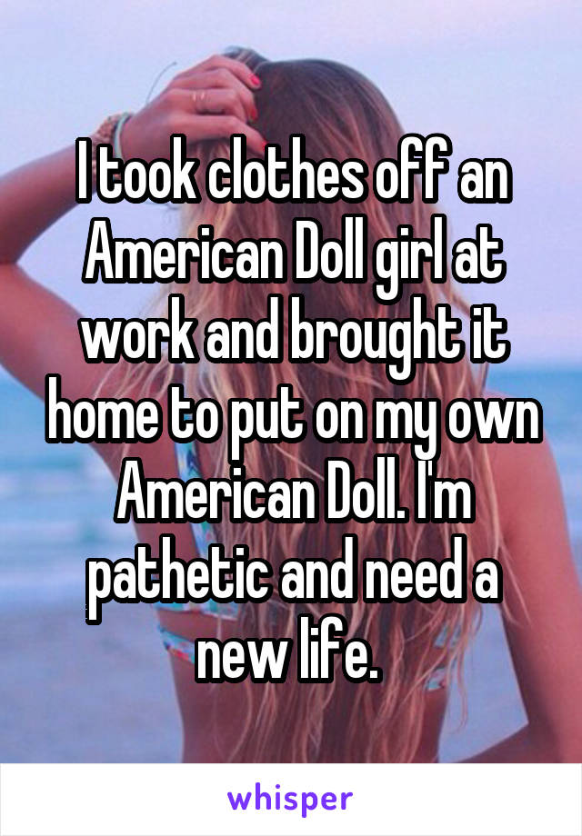 I took clothes off an American Doll girl at work and brought it home to put on my own American Doll. I'm pathetic and need a new life. 