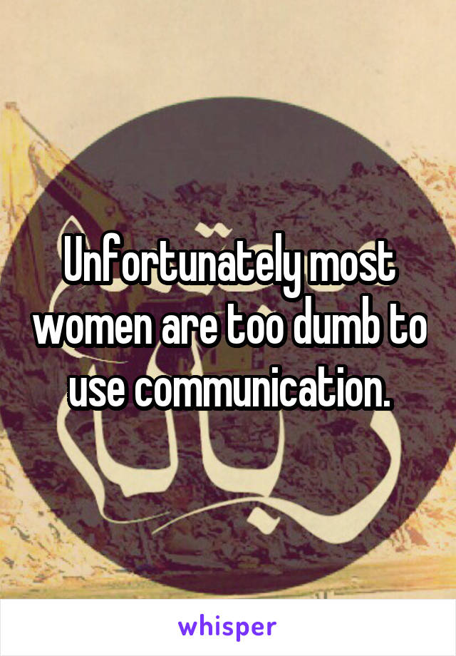 Unfortunately most women are too dumb to use communication.