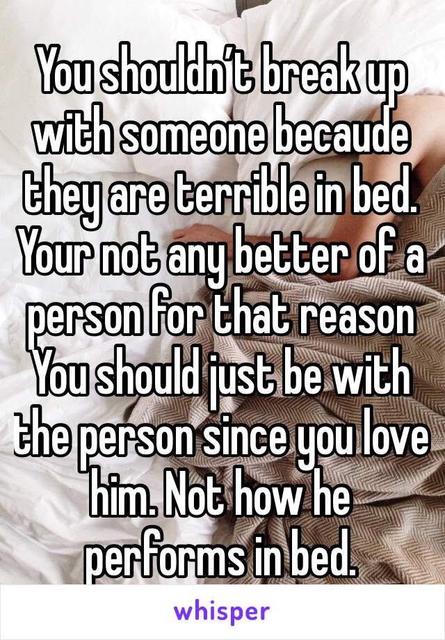 You shouldn’t break up with someone becaude they are terrible in bed. Your not any better of a person for that reason You should just be with the person since you love him. Not how he performs in bed.