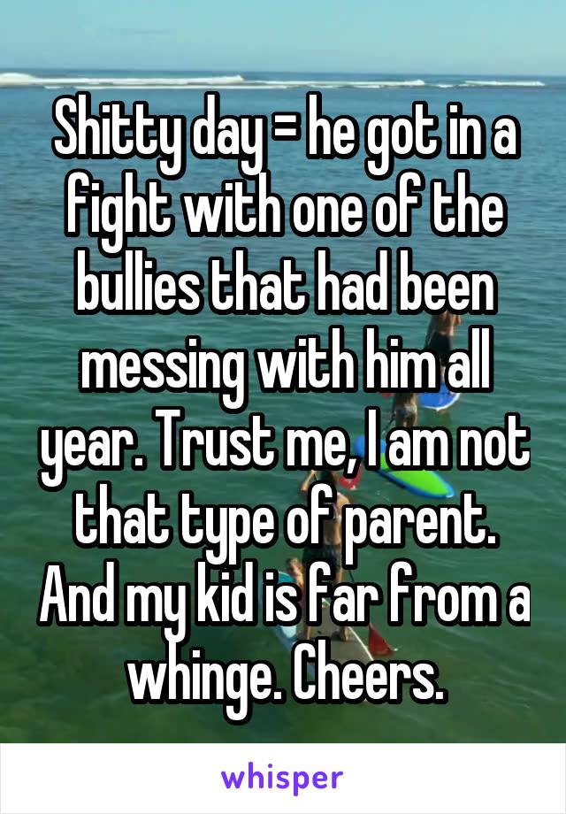 Shitty day = he got in a fight with one of the bullies that had been messing with him all year. Trust me, I am not that type of parent. And my kid is far from a whinge. Cheers.