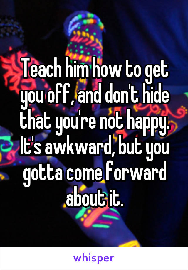 Teach him how to get you off, and don't hide that you're not happy. It's awkward, but you gotta come forward about it.