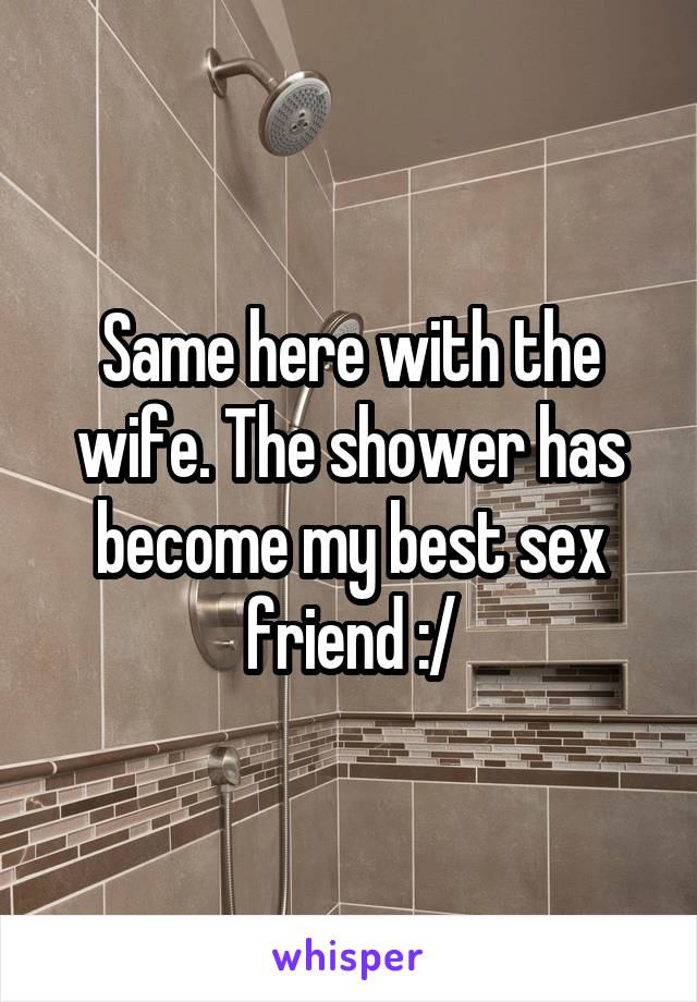 Same here with the wife. The shower has become my best sex friend :/