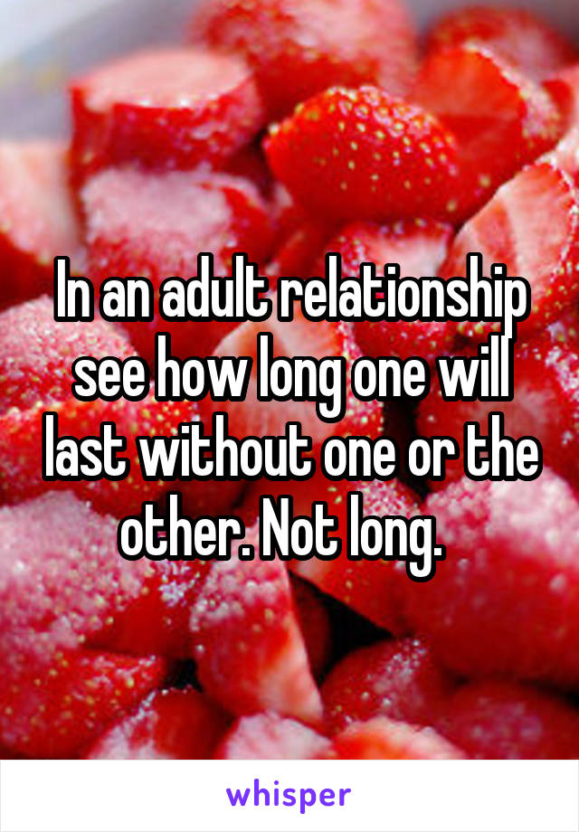 In an adult relationship see how long one will last without one or the other. Not long.  