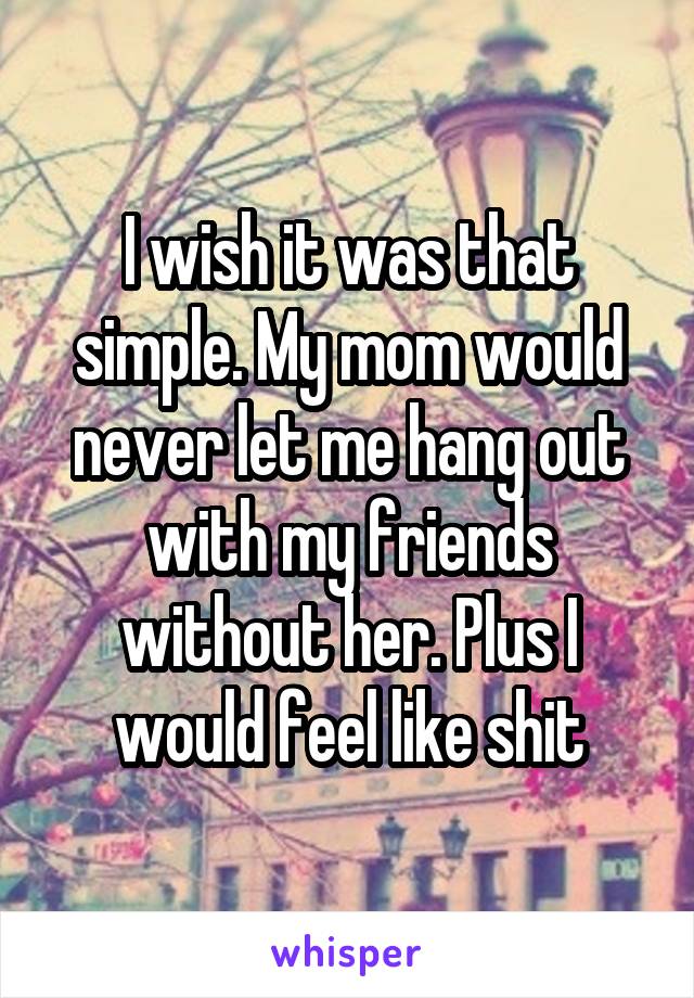 I wish it was that simple. My mom would never let me hang out with my friends without her. Plus I would feel like shit