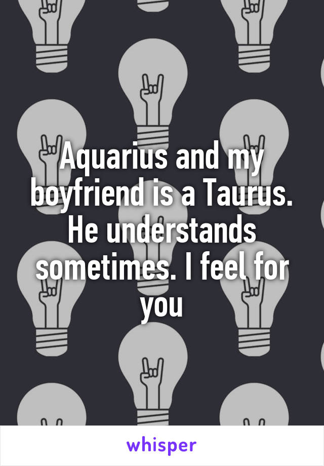 Aquarius and my boyfriend is a Taurus. He understands sometimes. I feel for you