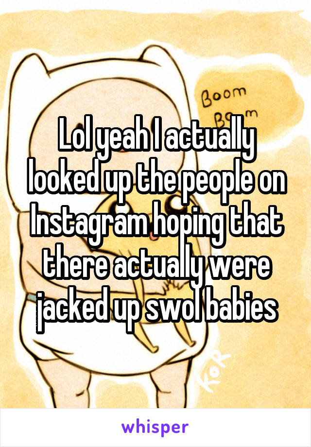 Lol yeah I actually looked up the people on Instagram hoping that there actually were jacked up swol babies