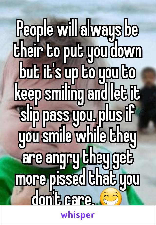 People will always be their to put you down but it's up to you to keep smiling and let it slip pass you. plus if you smile while they are angry they get more pissed that you don't care. 😁