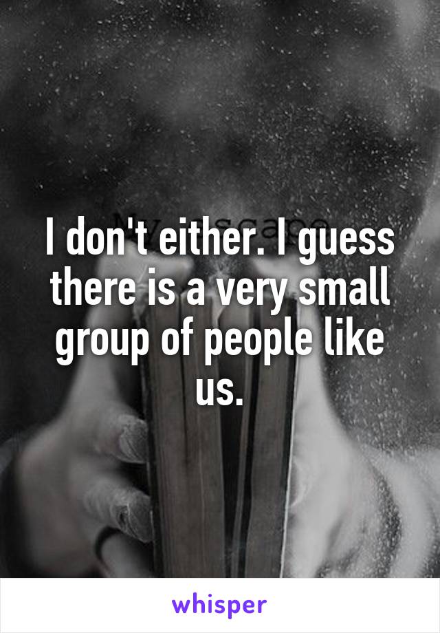 I don't either. I guess there is a very small group of people like us.