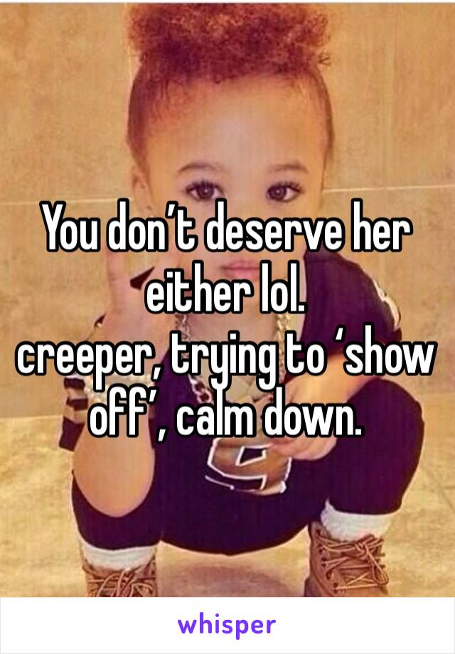 You don’t deserve her either lol. 
creeper, trying to ‘show off’, calm down.
