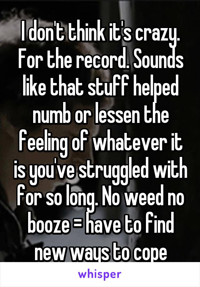 I don't think it's crazy. For the record. Sounds like that stuff helped numb or lessen the feeling of whatever it is you've struggled with for so long. No weed no booze = have to find new ways to cope