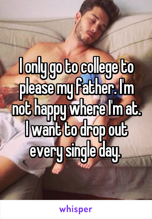 I only go to college to please my father. I'm not happy where I'm at. I want to drop out every single day. 