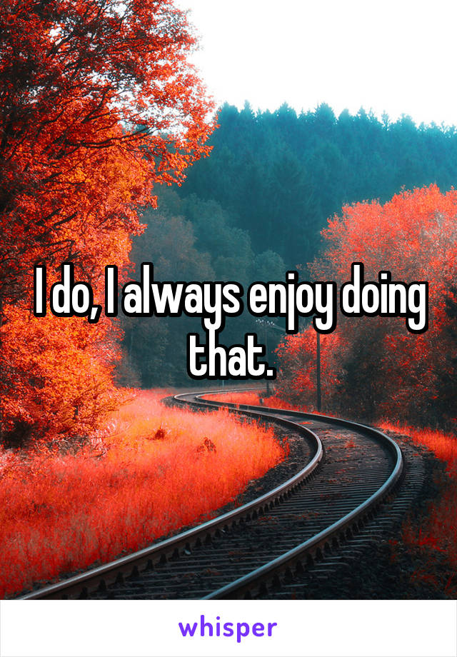 I do, I always enjoy doing that.