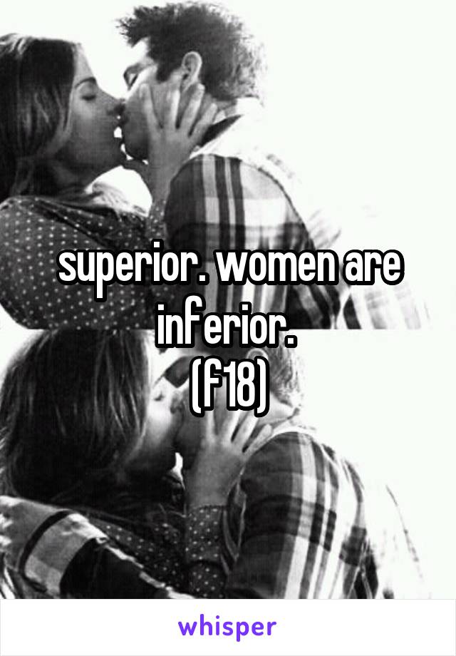superior. women are inferior. 
(f18)