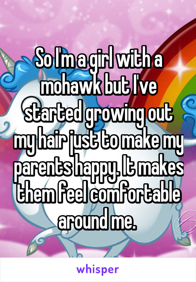 So I'm a girl with a mohawk but I've started growing out my hair just to make my parents happy. It makes them feel comfortable around me. 