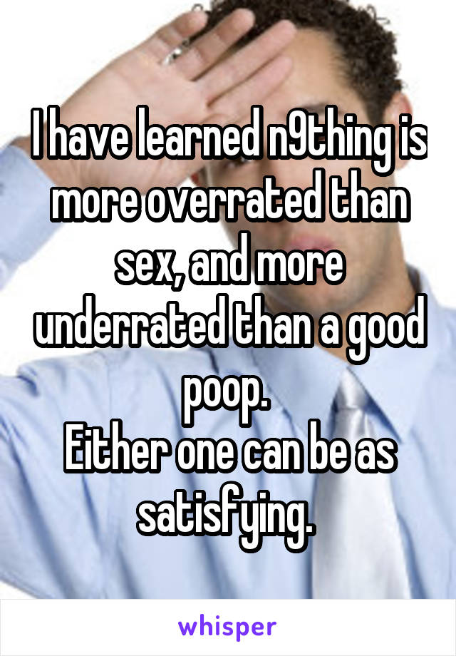 I have learned n9thing is more overrated than sex, and more underrated than a good poop. 
Either one can be as satisfying. 