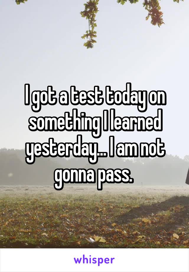 I got a test today on something I learned yesterday... I am not gonna pass. 