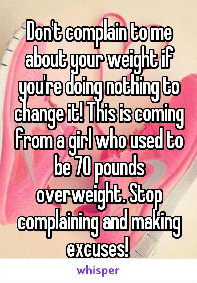 Don't complain to me about your weight if you're doing nothing to change it! This is coming from a girl who used to be 70 pounds overweight. Stop complaining and making excuses! 