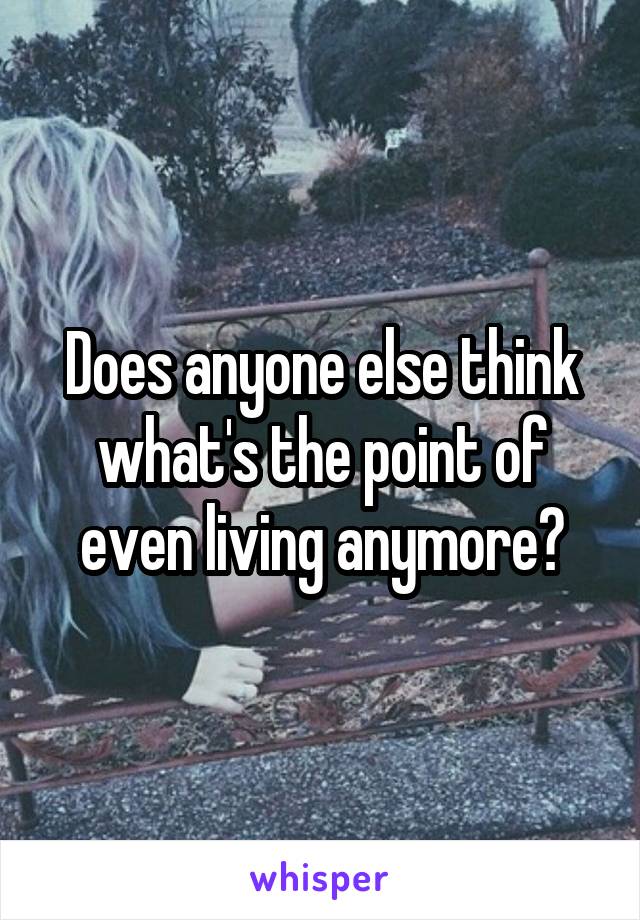 Does anyone else think what's the point of even living anymore?