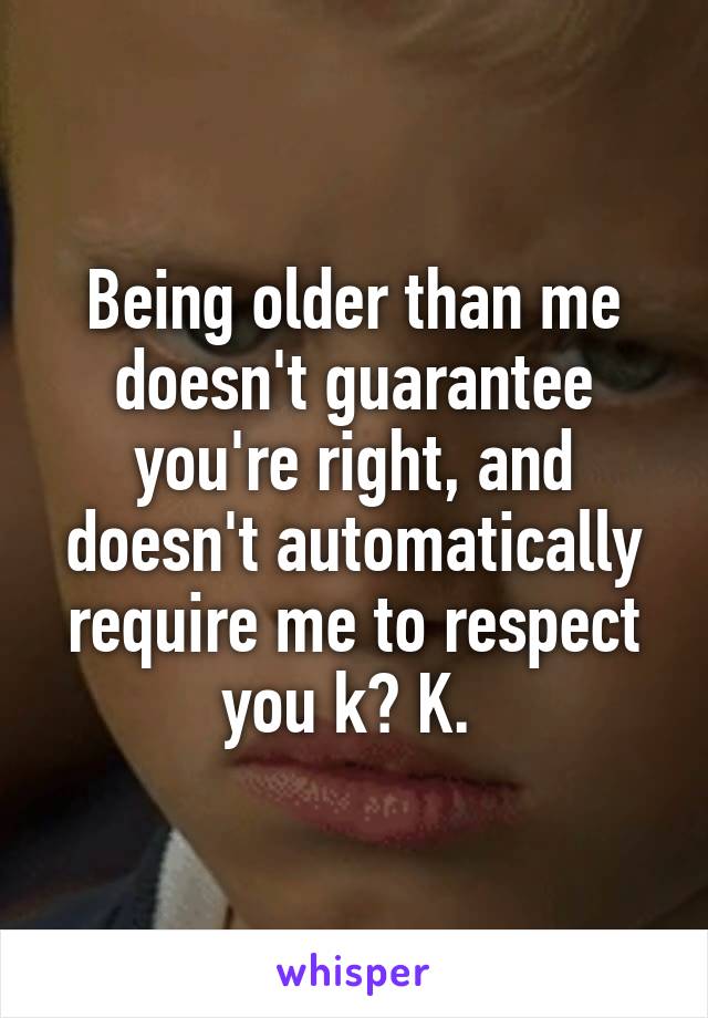 Being older than me doesn't guarantee you're right, and doesn't automatically require me to respect you k? K. 