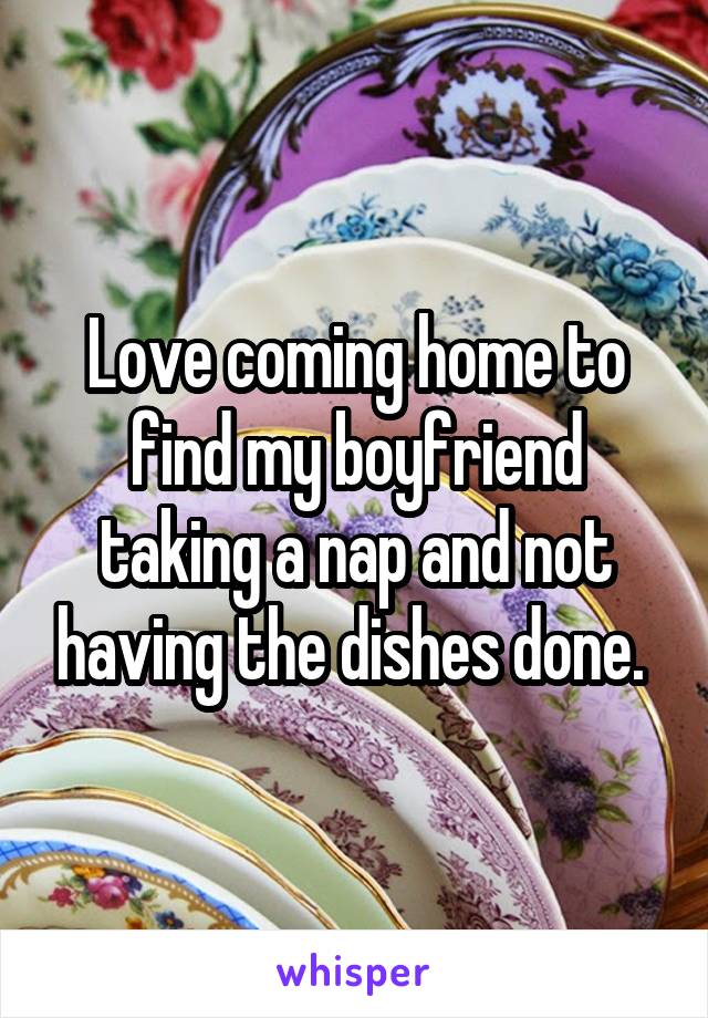 Love coming home to find my boyfriend taking a nap and not having the dishes done. 