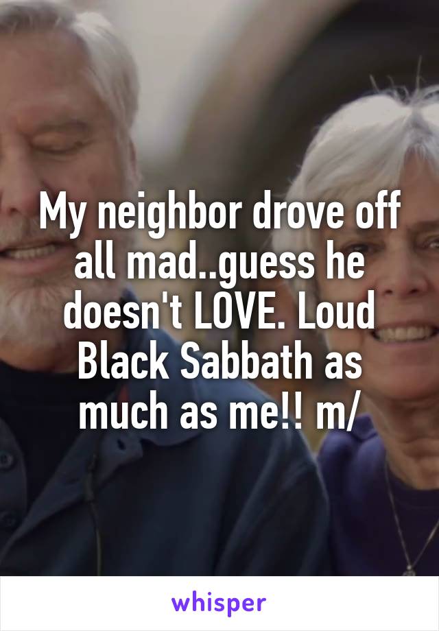 My neighbor drove off all mad..guess he doesn't LOVE. Loud Black Sabbath as much as me!! \m/