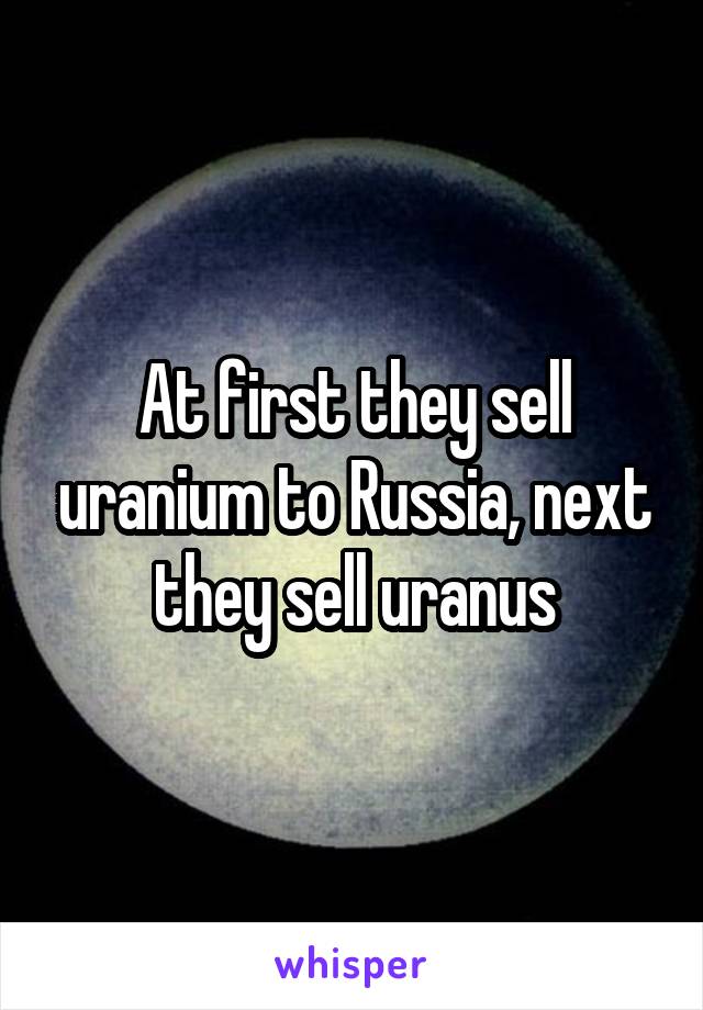 At first they sell uranium to Russia, next they sell uranus