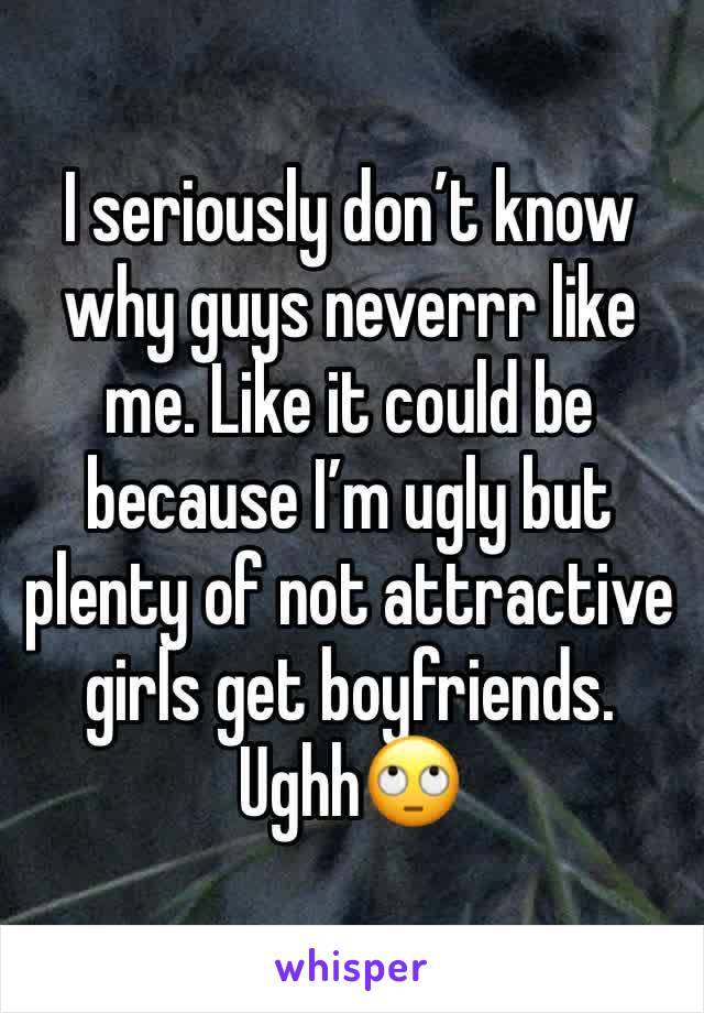 I seriously don’t know why guys neverrr like me. Like it could be because I’m ugly but plenty of not attractive girls get boyfriends. Ughh🙄