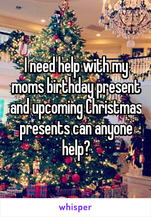 I need help with my moms birthday present and upcoming Christmas presents can anyone help?