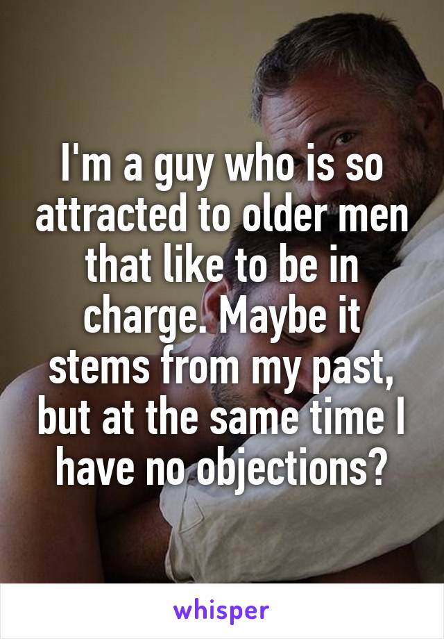 I'm a guy who is so attracted to older men that like to be in charge. Maybe it stems from my past, but at the same time I have no objections?
