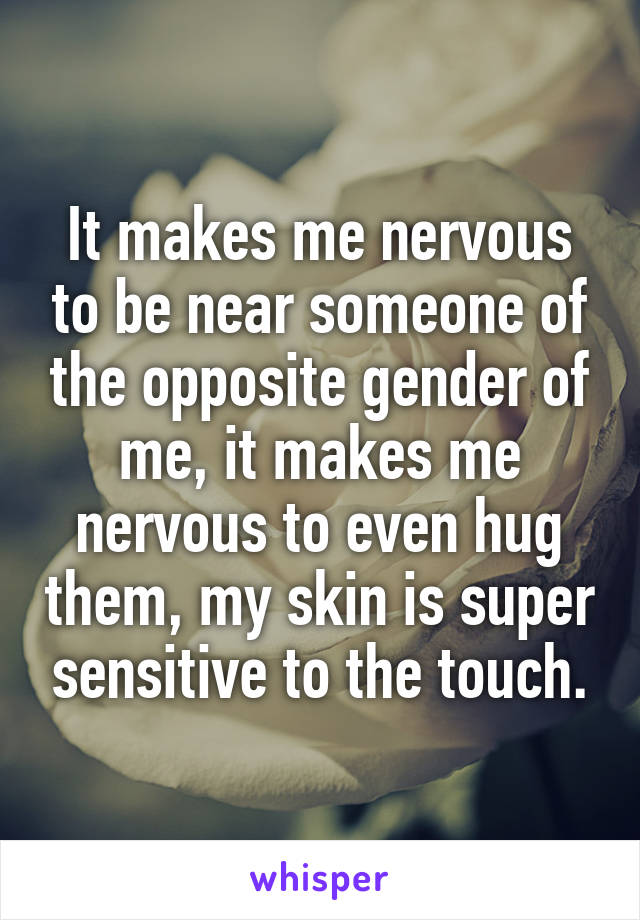 It makes me nervous to be near someone of the opposite gender of me, it makes me nervous to even hug them, my skin is super sensitive to the touch.