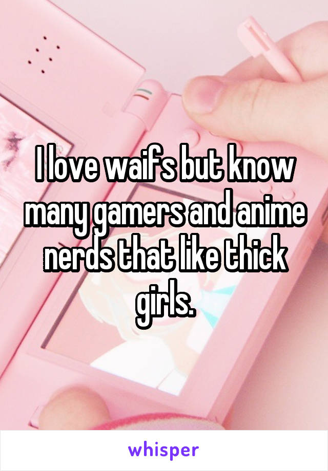 I love waifs but know many gamers and anime nerds that like thick girls.