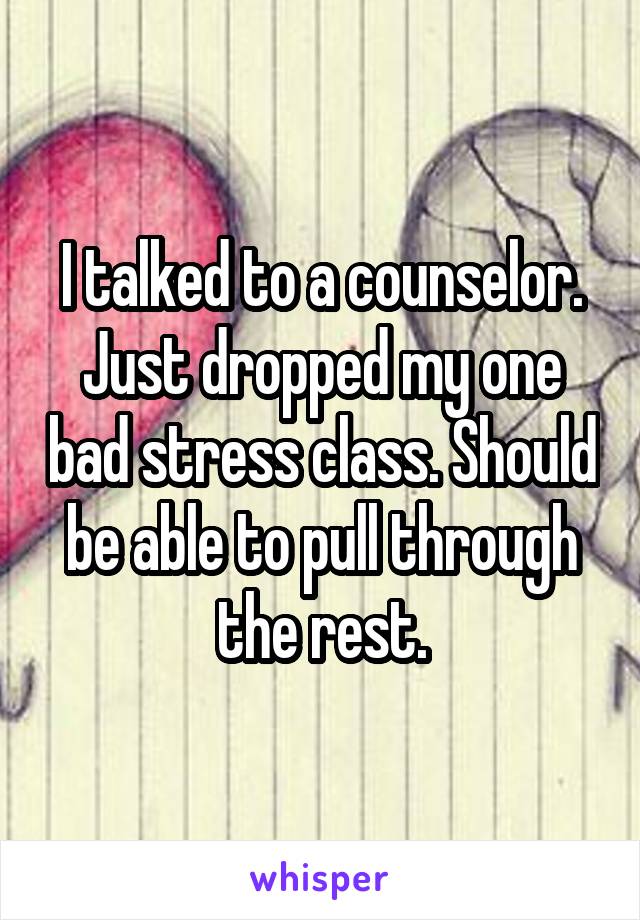 I talked to a counselor. Just dropped my one bad stress class. Should be able to pull through the rest.