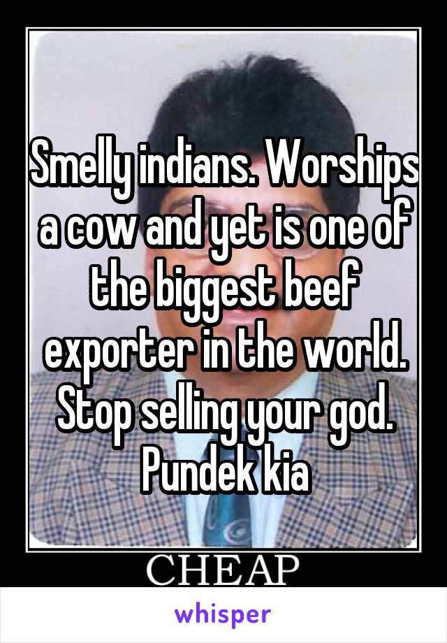 Smelly indians. Worships a cow and yet is one of the biggest beef exporter in the world. Stop selling your god. Pundek kia