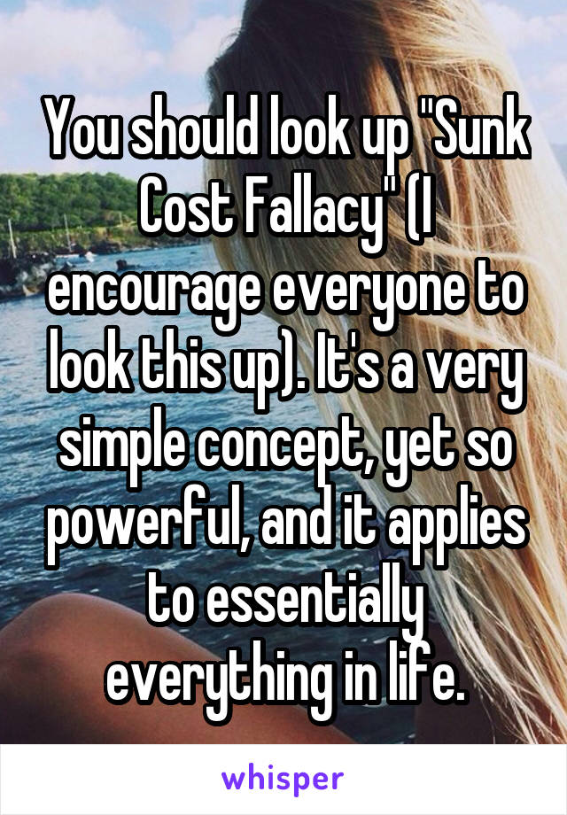 You should look up "Sunk Cost Fallacy" (I encourage everyone to look this up). It's a very simple concept, yet so powerful, and it applies to essentially everything in life.