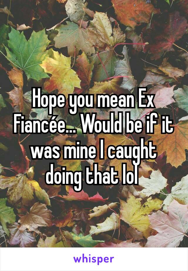 Hope you mean Ex Fiancée... Would be if it was mine I caught doing that lol 