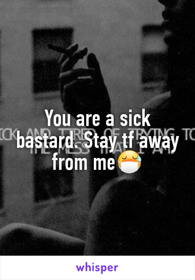 You are a sick bastard. Stay tf away from me😷