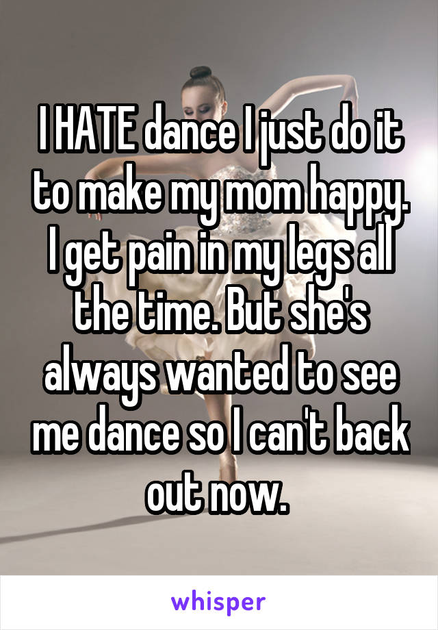 I HATE dance I just do it to make my mom happy. I get pain in my legs all the time. But she's always wanted to see me dance so I can't back out now. 