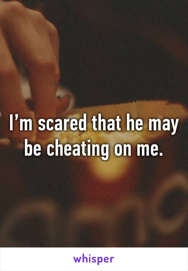 I’m scared that he may be cheating on me. 