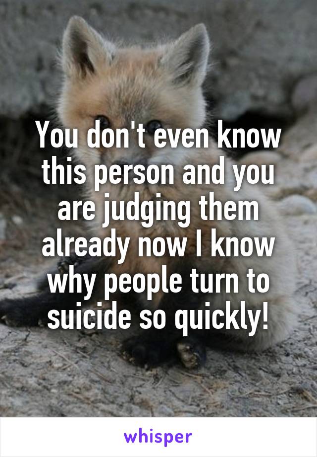 You don't even know this person and you are judging them already now I know why people turn to suicide so quickly!