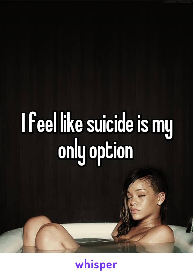 I feel like suicide is my only option 