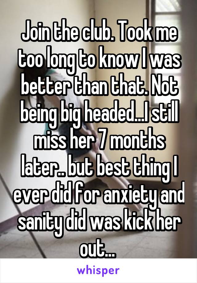 Join the club. Took me too long to know I was better than that. Not being big headed...I still miss her 7 months later.. but best thing I ever did for anxiety and sanity did was kick her out... 