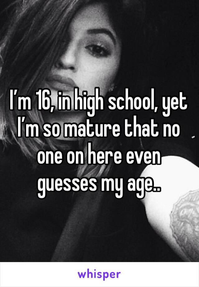 I’m 16, in high school, yet I’m so mature that no one on here even guesses my age..