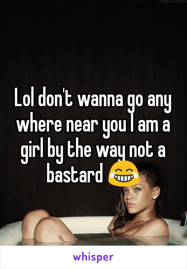Lol don't wanna go any where near you I am a girl by the way not a bastard 😂