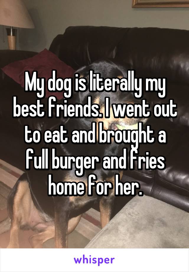 My dog is literally my best friends. I went out to eat and brought a full burger and fries home for her.