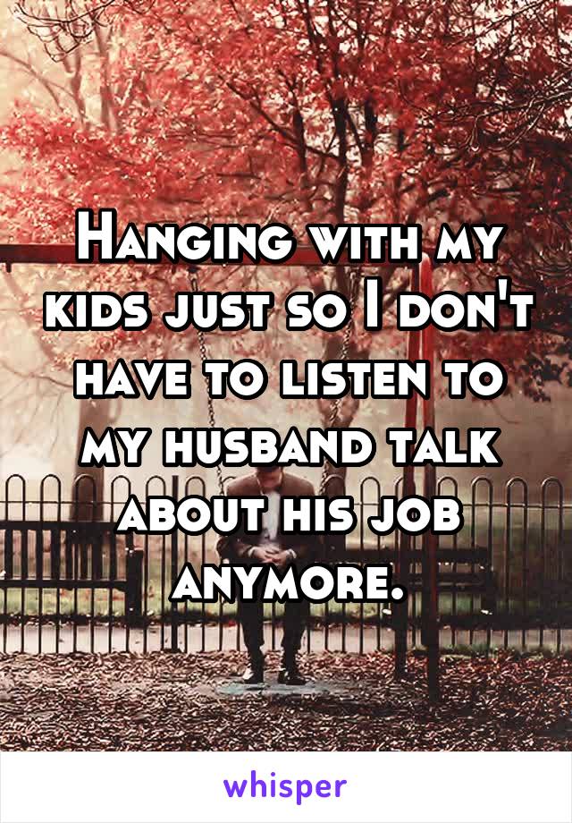 Hanging with my kids just so I don't have to listen to my husband talk about his job anymore.