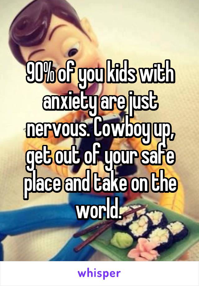 90% of you kids with anxiety are just nervous. Cowboy up, get out of your safe place and take on the world. 