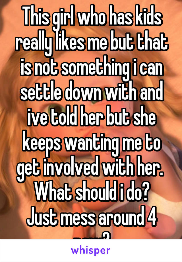 This girl who has kids really likes me but that is not something i can settle down with and ive told her but she keeps wanting me to get involved with her. 
What should i do?
Just mess around 4 now?